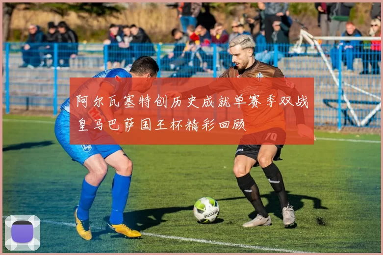 阿尔瓦塞特创历史成就单赛季双战皇马巴萨国王杯精彩回顾