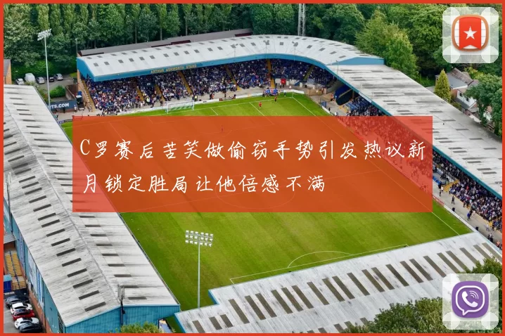 C罗赛后苦笑做偷窃手势引发热议新月锁定胜局让他倍感不满