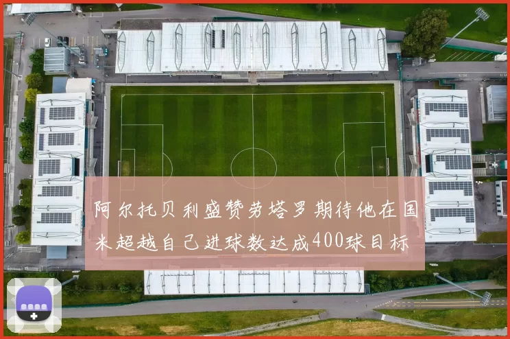 阿尔托贝利盛赞劳塔罗期待他在国米超越自己进球数达成400球目标