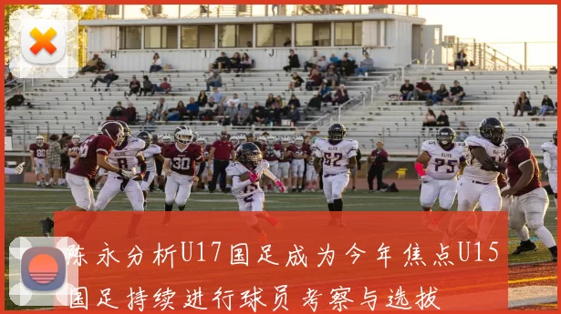 陈永分析U17国足成为今年焦点U15国足持续进行球员考察与选拔