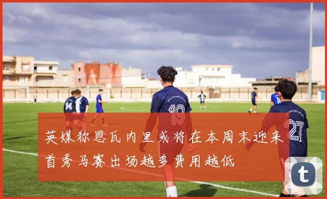英媒称恩瓦内里或将在本周末迎来首秀马赛出场越多费用越低