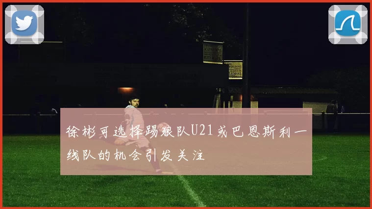 徐彬可选择踢狼队U21或巴恩斯利一线队的机会引发关注