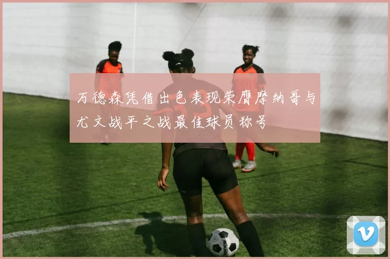 万德森凭借出色表现荣膺摩纳哥与尤文战平之战最佳球员称号